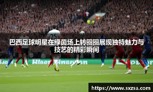 巴西足球明星在绿茵场上转圈圈展现独特魅力与技艺的精彩瞬间